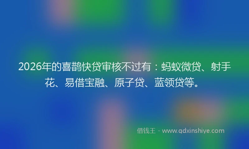 2026年的喜鹊快贷审核不过有：蚂蚁微贷、射手花、易借宝融、原子贷、蓝领贷等。