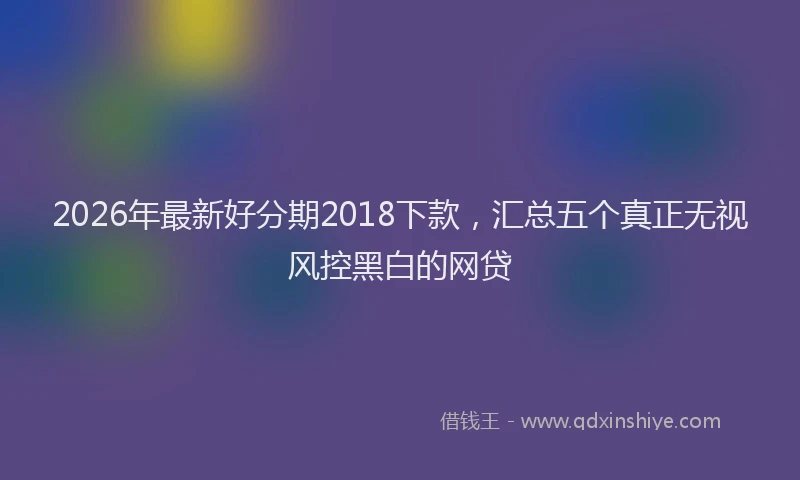 2026年最新好分期2018下款，汇总五个真正无视风控黑白的网贷