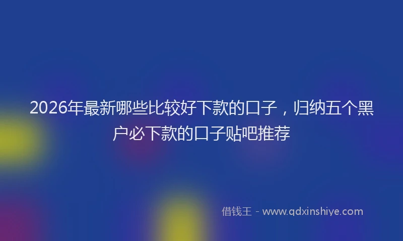 2026年最新哪些比较好下款的口子，归纳五个黑户必下款的口子贴吧推荐