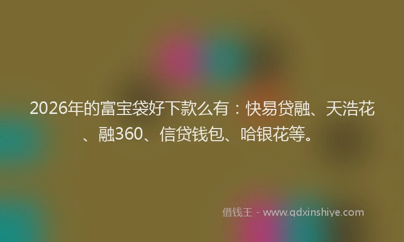 2026年的富宝袋好下款么有：快易贷融、天浩花、融360、信贷钱包、哈银花等。