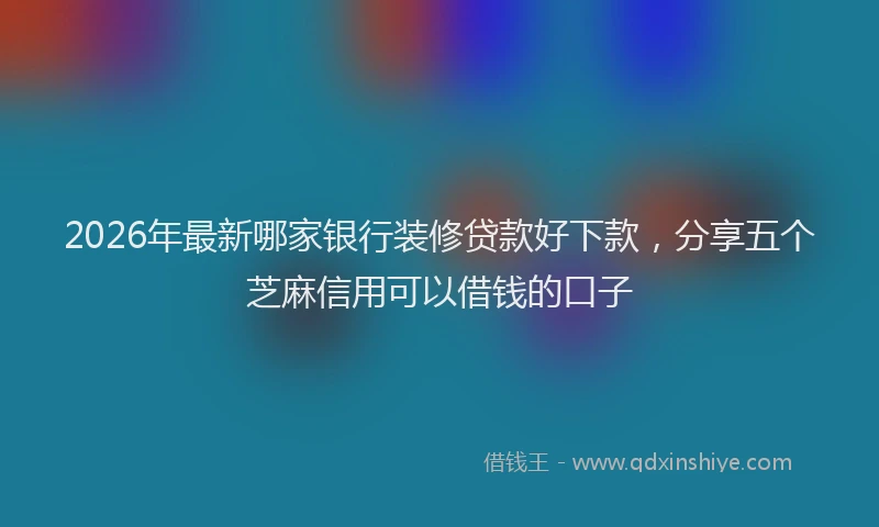 2026年最新哪家银行装修贷款好下款，分享五个芝麻信用可以借钱的口子