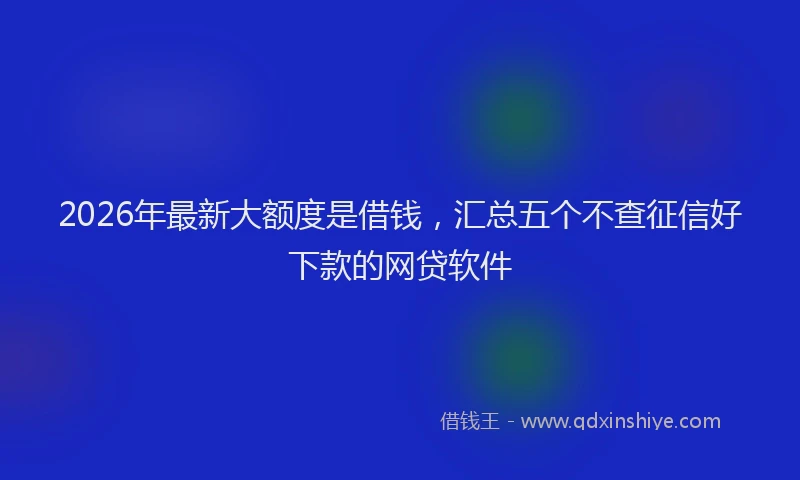2026年最新大额度是借钱，汇总五个不查征信好下款的网贷软件