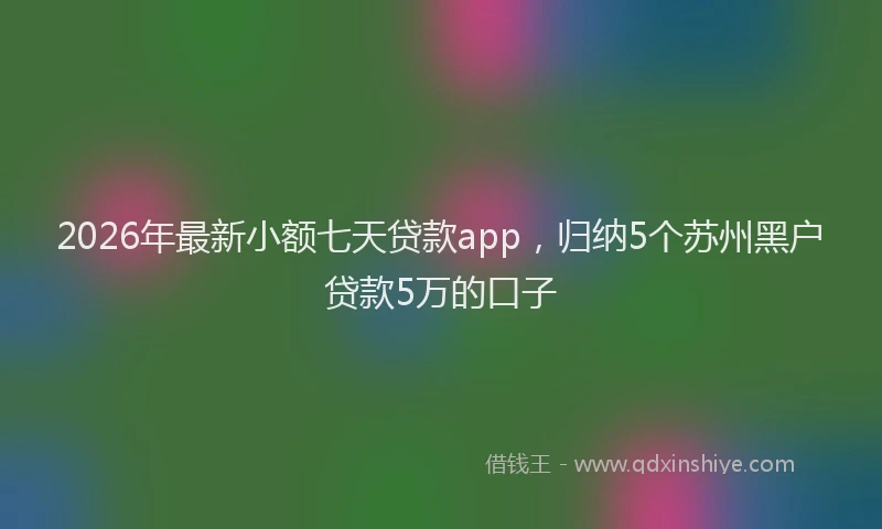2026年最新小额七天贷款app，归纳5个苏州黑户贷款5万的口子