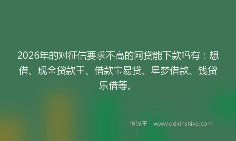 2026年的对征信要求不高的网贷能下款吗有：想借、现金贷款王、借款宝易贷、星梦借款、钱贷乐借等。