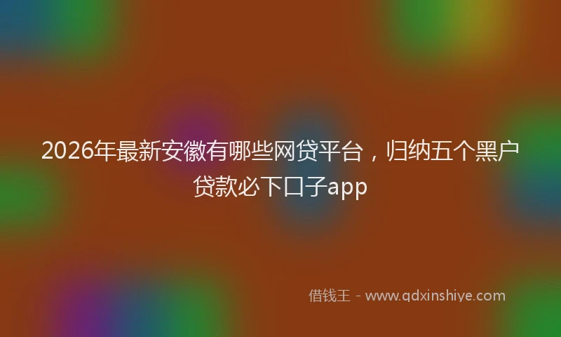 2026年最新安徽有哪些网贷平台，归纳五个黑户贷款必下口子app