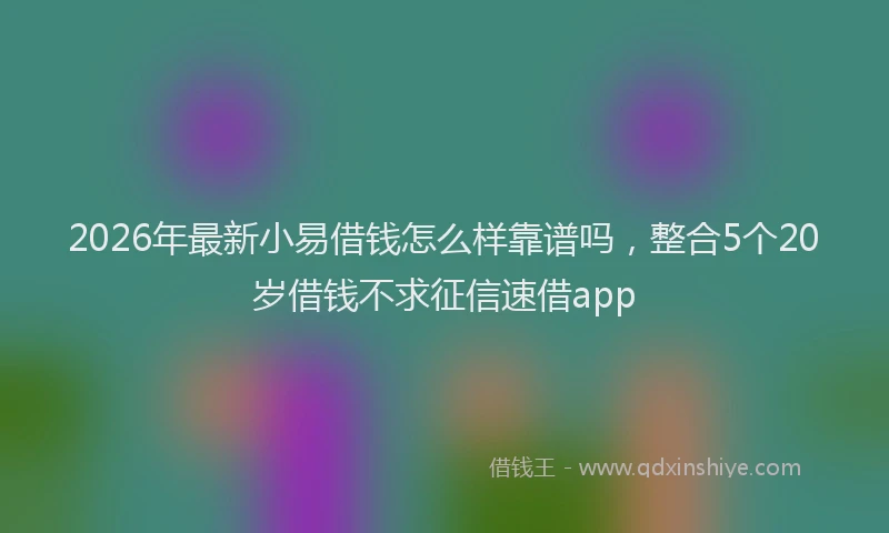 2026年最新小易借钱怎么样靠谱吗，整合5个20岁借钱不求征信速借app