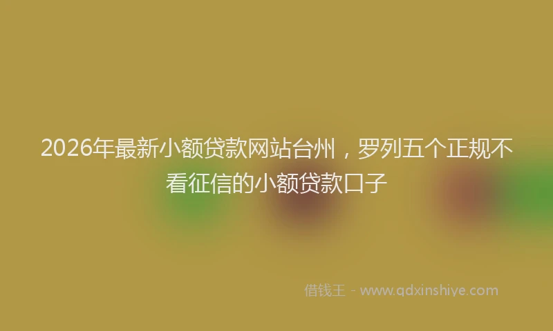 2026年最新小额贷款网站台州，罗列五个正规不看征信的小额贷款口子