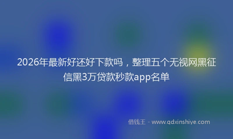 2026年最新好还好下款吗，整理五个无视网黑征信黑3万贷款秒款app名单