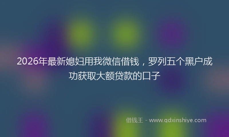 2026年最新媳妇用我微信借钱，罗列五个黑户成功获取大额贷款的口子