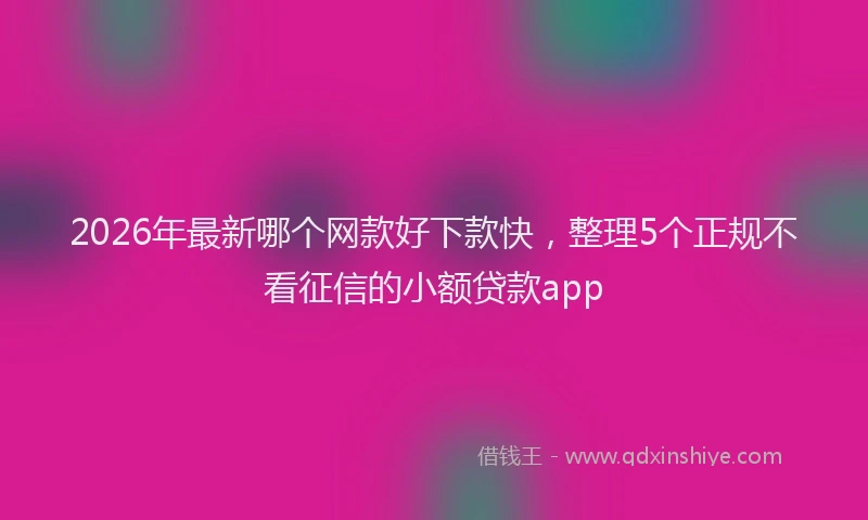 2026年最新哪个网款好下款快，整理5个正规不看征信的小额贷款app