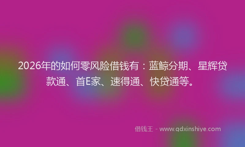 2026年的如何零风险借钱有：蓝鲸分期、星辉贷款通、首E家、速得通、快贷通等。