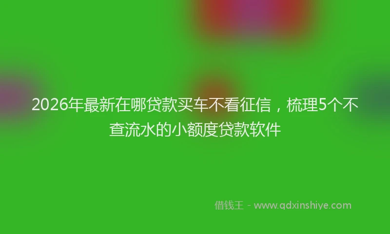 2026年最新在哪贷款买车不看征信,梳理5个不查流水的小额度贷款软件