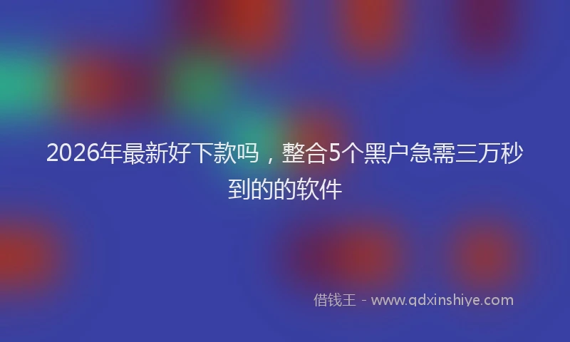 2026年最新好下款吗，整合5个黑户急需三万秒到的的软件