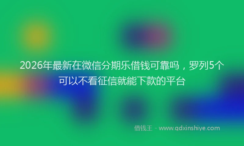 2026年最新在微信分期乐借钱可靠吗，罗列5个可以不看征信就能下款的平台