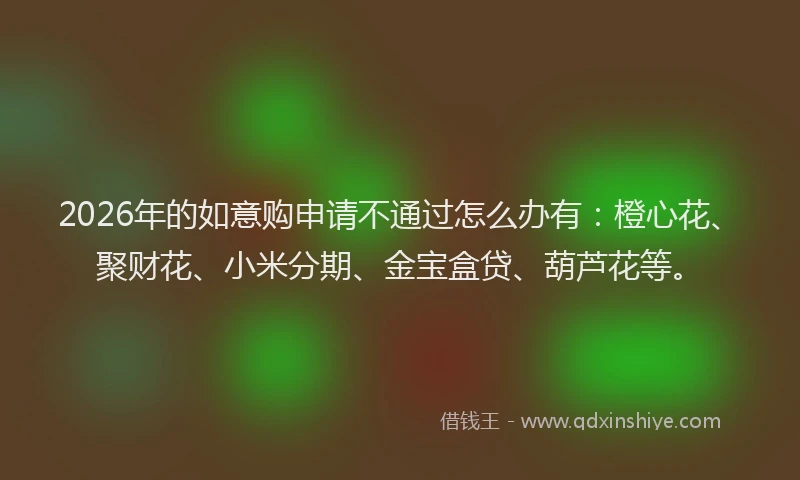 2026年的如意购申请不通过怎么办有：橙心花、聚财花、小米分期、金宝盒贷、葫芦花等。