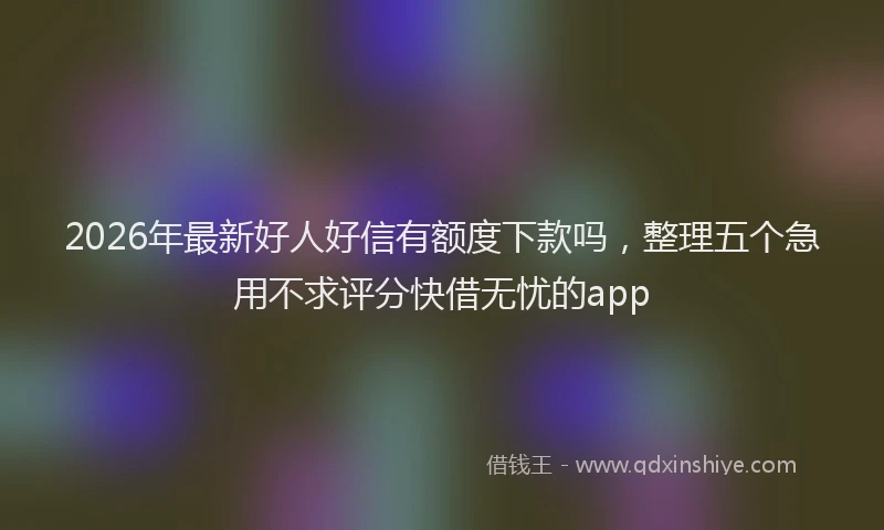 2026年最新好人好信有额度下款吗，整理五个急用不求评分快借无忧的app