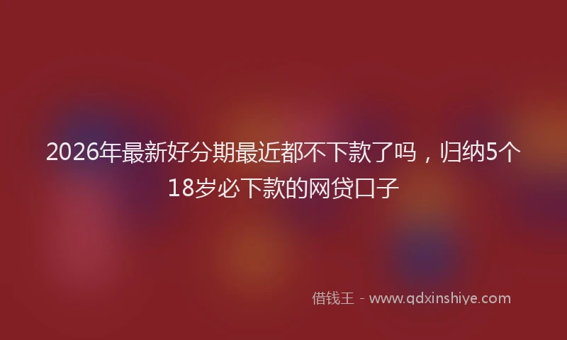 2026年最新好分期最近都不下款了吗，归纳5个18岁必下款的网贷口子