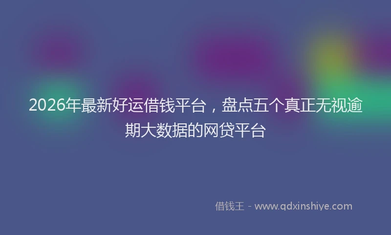 2026年最新好运借钱平台，盘点五个真正无视逾期大数据的网贷平台