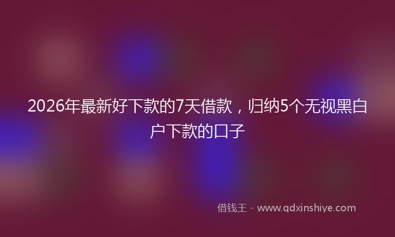 2026年最新好下款的7天借款，归纳5个无视黑白户下款的口子