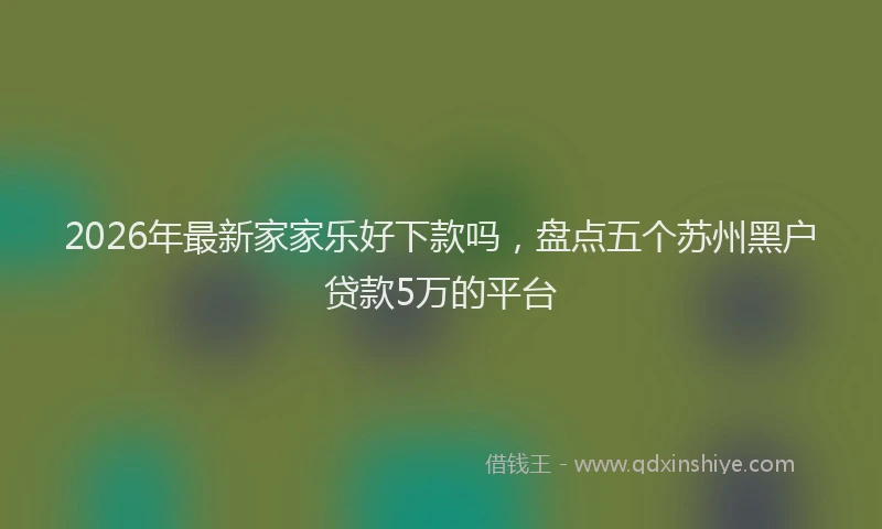 2026年最新家家乐好下款吗，盘点五个苏州黑户贷款5万的平台