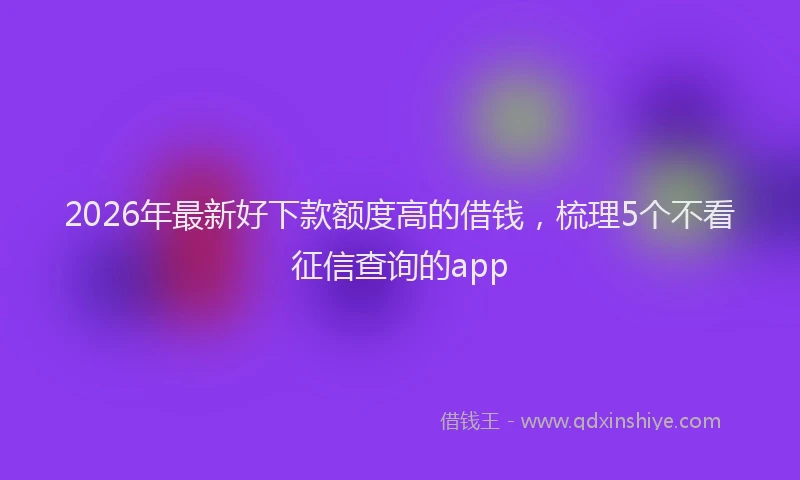 2026年最新好下款额度高的借钱，梳理5个不看征信查询的app