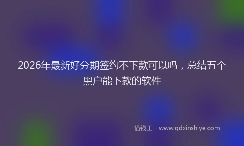 2026年最新好分期签约不下款可以吗，总结五个黑户能下款的软件