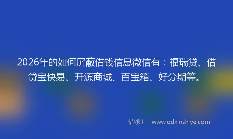 2026年的如何屏蔽借钱信息微信有：福瑞贷、借贷宝快易、开源商城、百宝箱、好分期等。