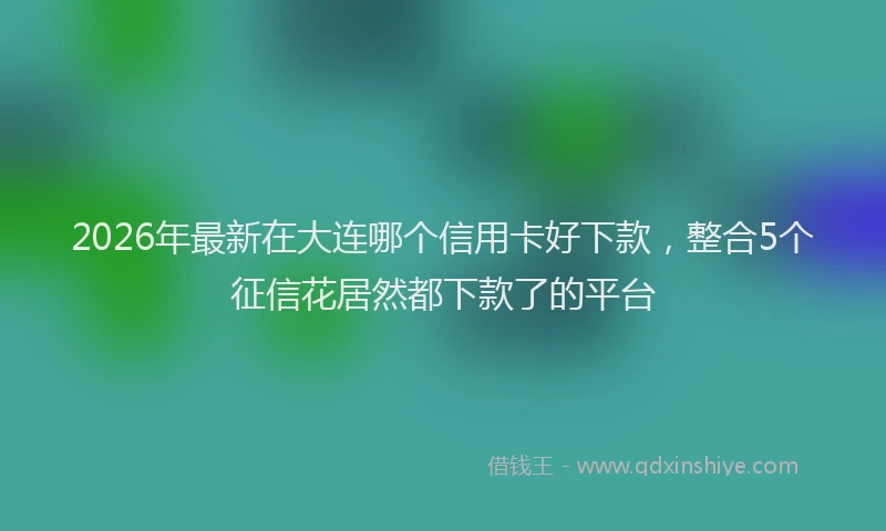 2026年最新在大连哪个信用卡好下款，整合5个征信花居然都下款了的平台