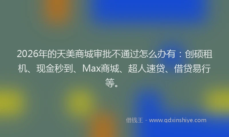 2026年的天美商城审批不通过怎么办有：创硕租机、现金秒到、Max商城、超人速贷、借贷易行等。