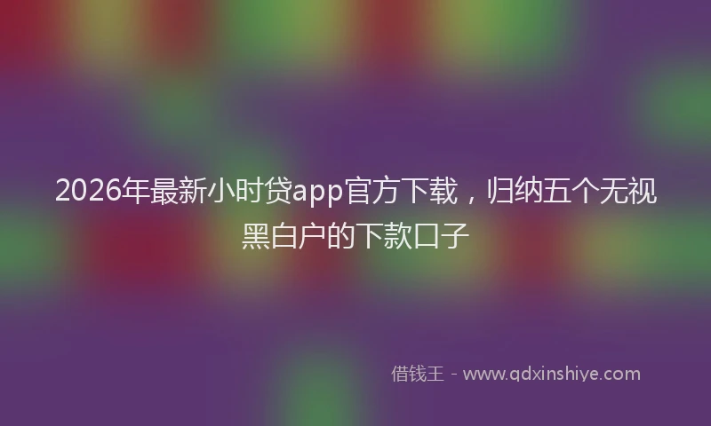 2026年最新小时贷app官方下载，归纳五个无视黑白户的下款口子