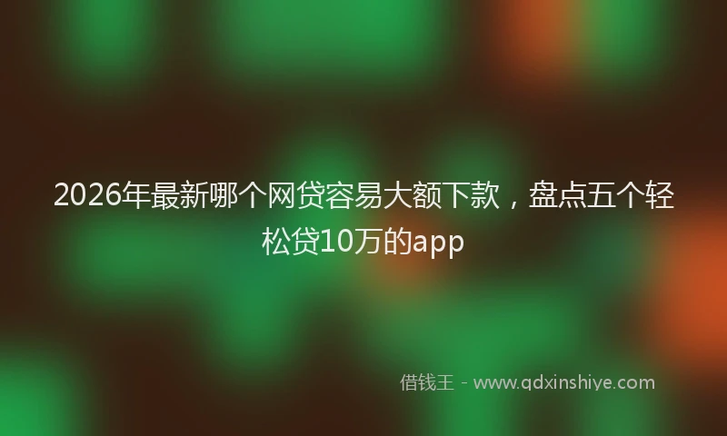 2026年最新哪个网贷容易大额下款,盘点五个轻松贷10万的app