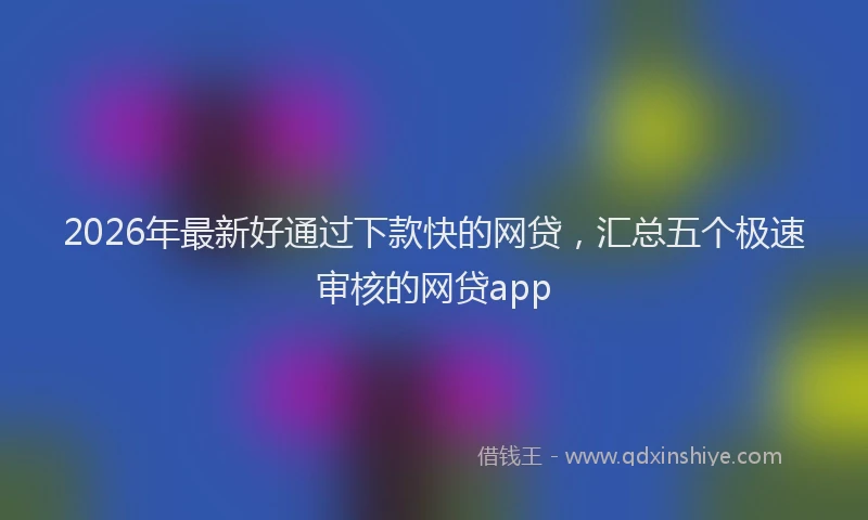2026年最新好通过下款快的网贷，汇总五个极速审核的网贷app