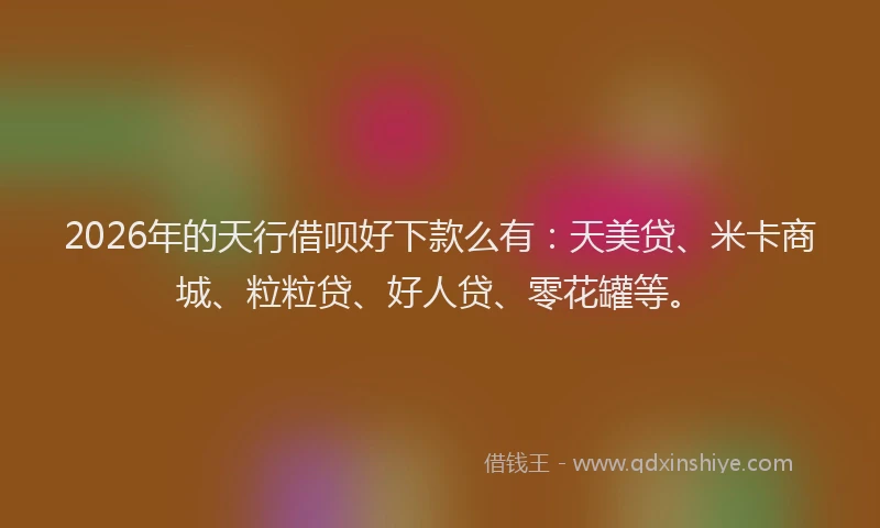 2026年的天行借呗好下款么有:天美贷、米卡商城、粒粒贷、好人贷、零花罐等。