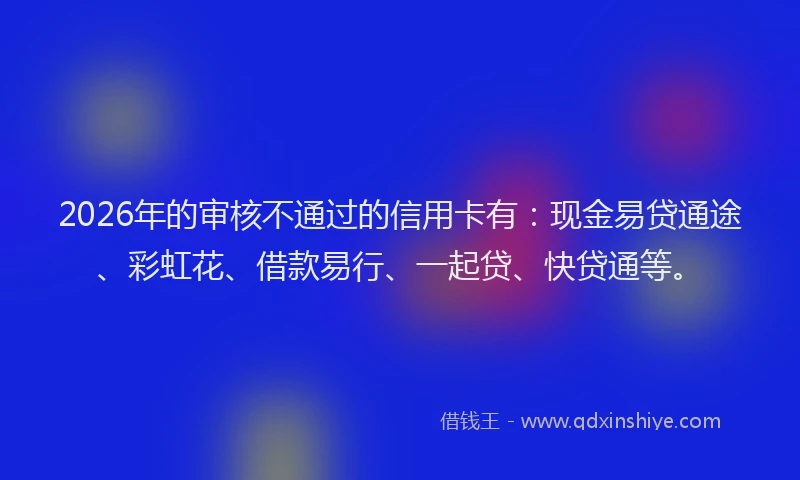 2026年的审核不通过的信用卡有：现金易贷通途、彩虹花、借款易行、一起贷、快贷通等。