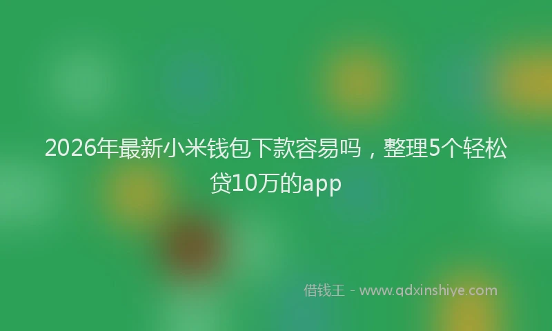 2026年最新小米钱包下款容易吗，整理5个轻松贷10万的app