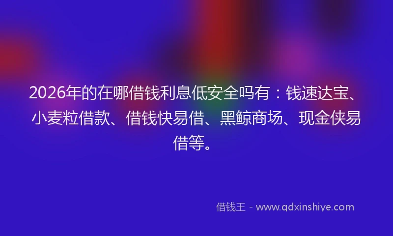 2026年的在哪借钱利息低安全吗有:钱速达宝、小麦粒借款、借钱快易借、黑鲸商场、现金侠易借等。
