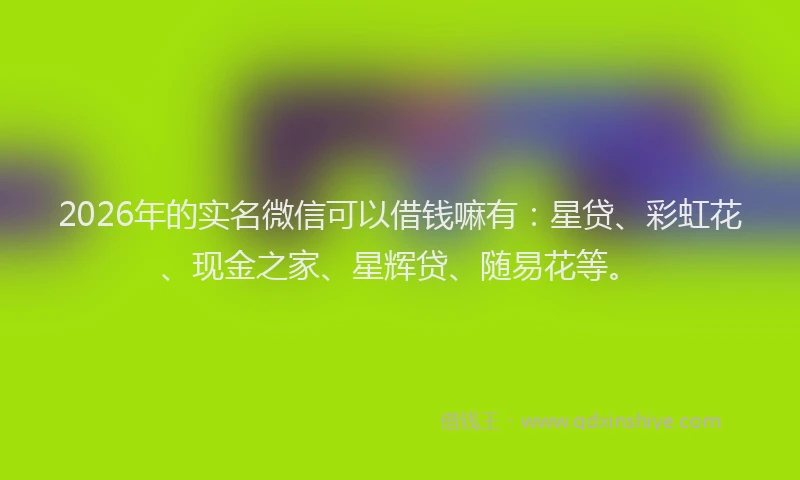 2026年的实名微信可以借钱嘛有：星贷、彩虹花、现金之家、星辉贷、随易花等。
