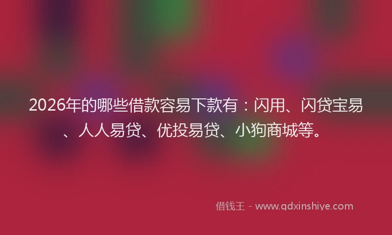 2026年的哪些借款容易下款有：闪用、闪贷宝易、人人易贷、优投易贷、小狗商城等。