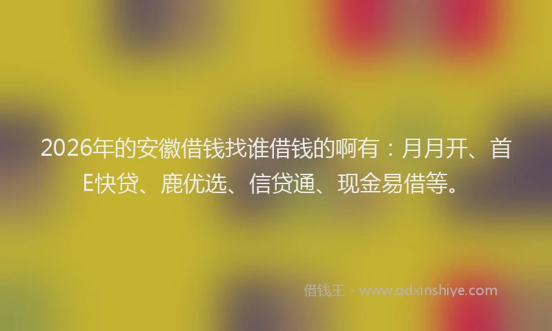 2026年的安徽借钱找谁借钱的啊有：月月开、首E快贷、鹿优选、信贷通、现金易借等。