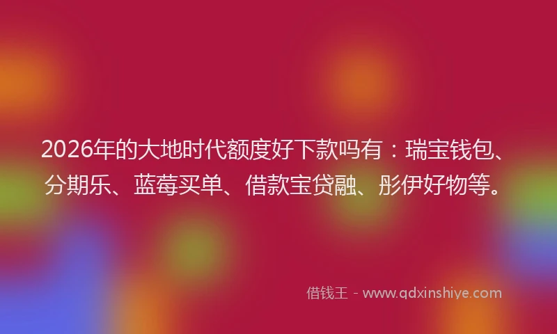 2026年的大地时代额度好下款吗有：瑞宝钱包、分期乐、蓝莓买单、借款宝贷融、彤伊好物等。