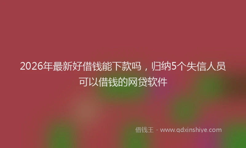 2026年最新好借钱能下款吗，归纳5个失信人员可以借钱的网贷软件