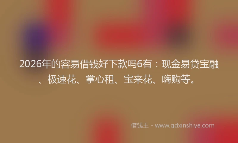 2026年的容易借钱好下款吗6有：现金易贷宝融、极速花、掌心租、宝来花、嗨购等。
