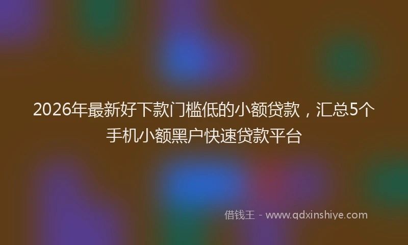 2026年最新好下款门槛低的小额贷款，汇总5个手机小额黑户快速贷款平台