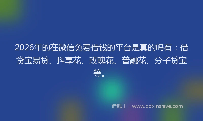 2026年的在微信免费借钱的平台是真的吗有：借贷宝易贷、抖享花、玫瑰花、普融花、分子贷宝等。