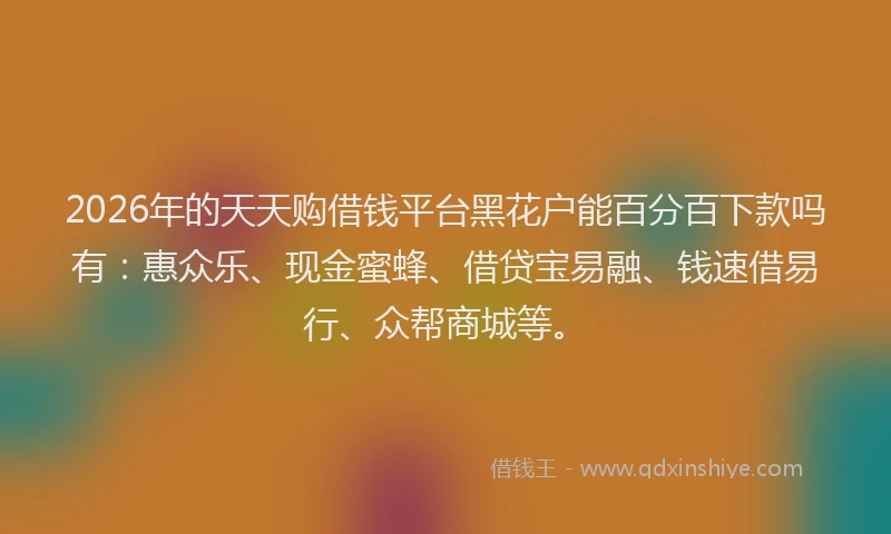 2026年的天天购借钱平台黑花户能百分百下款吗有：惠众乐、现金蜜蜂、借贷宝易融、钱速借易行、众帮商城等。