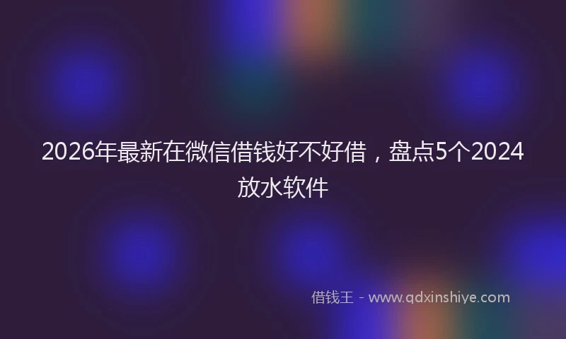 2026年最新在微信借钱好不好借，盘点5个2024放水软件