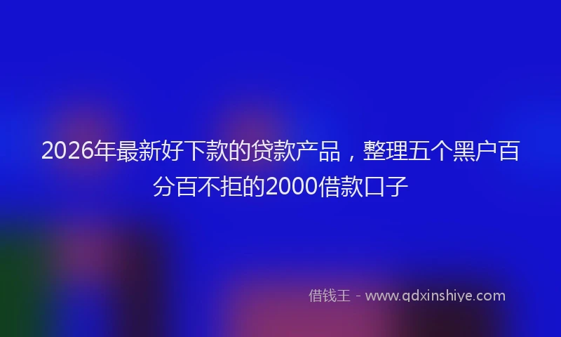 2026年最新好下款的贷款产品，整理五个黑户百分百不拒的2000借款口子