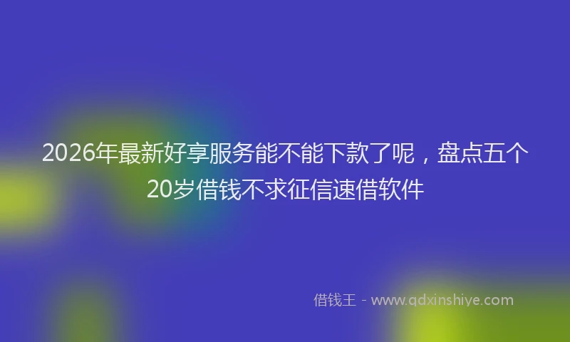 2026年最新好享服务能不能下款了呢，盘点五个20岁借钱不求征信速借软件