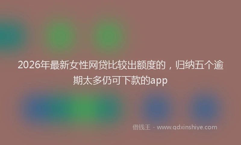 2026年最新女性网贷比较出额度的,归纳五个逾期太多仍可下款的app