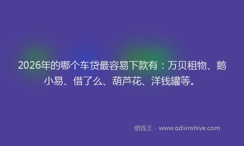 2026年的哪个车贷最容易下款有：万贝租物、鹅小易、借了么、葫芦花、洋钱罐等。